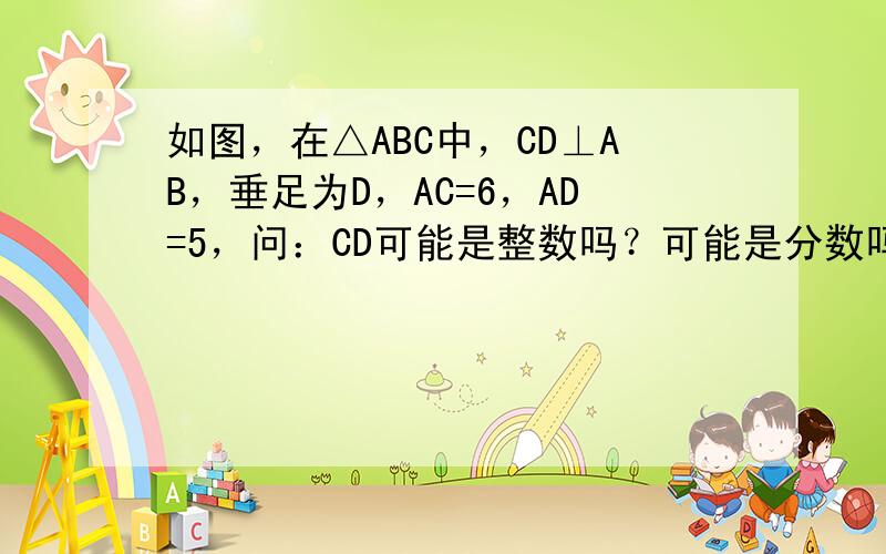 如图，在△ABC中，CD⊥AB，垂足为D，AC=6，AD=5，问：CD可能是整数吗？可能是分数吗？可能是有理数吗？