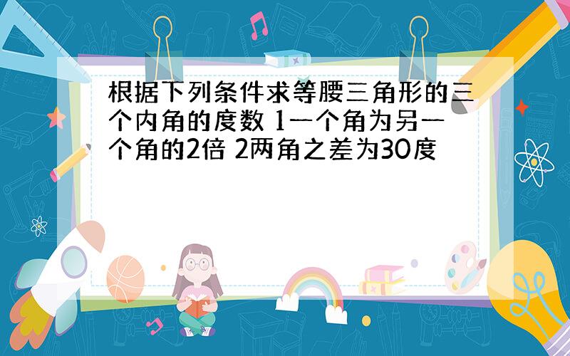 根据下列条件求等腰三角形的三个内角的度数 1一个角为另一个角的2倍 2两角之差为30度