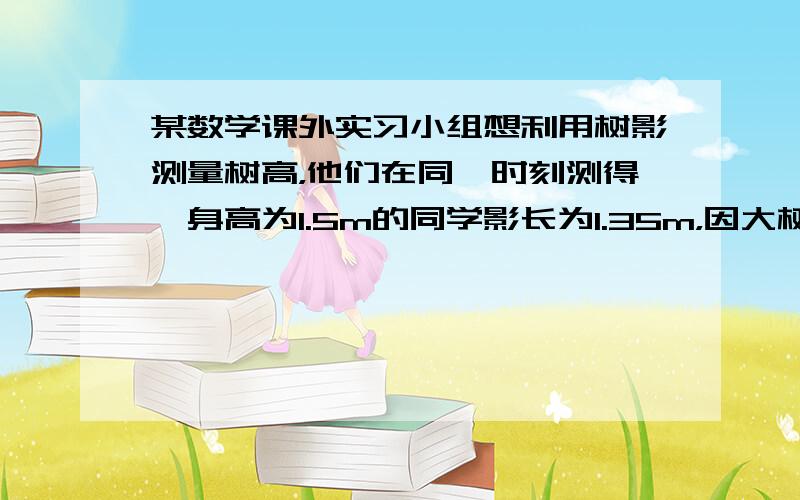 某数学课外实习小组想利用树影测量树高，他们在同一时刻测得一身高为1.5m的同学影长为1.35m，因大树靠近一幢建筑物，影