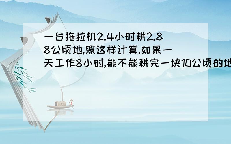 一台拖拉机2.4小时耕2.88公顷地,照这样计算,如果一天工作8小时,能不能耕完一块10公顷的地