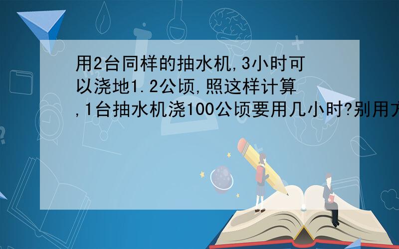 用2台同样的抽水机,3小时可以浇地1.2公顷,照这样计算,1台抽水机浇100公顷要用几小时?别用方程式,用普通的算式解答