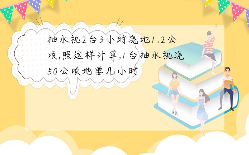 抽水机2台3小时浇地1.2公顷,照这样计算,1台抽水机浇50公顷地要几小时