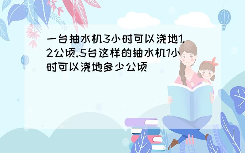 一台抽水机3小时可以浇地1.2公顷.5台这样的抽水机1小时可以浇地多少公顷