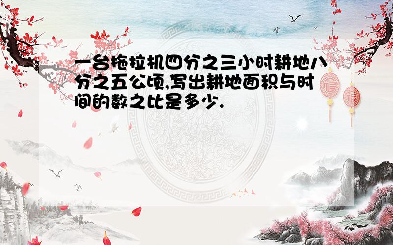 一台拖拉机四分之三小时耕地八分之五公顷,写出耕地面积与时间的数之比是多少.