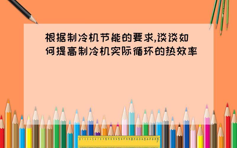 根据制冷机节能的要求,谈谈如何提高制冷机实际循环的热效率