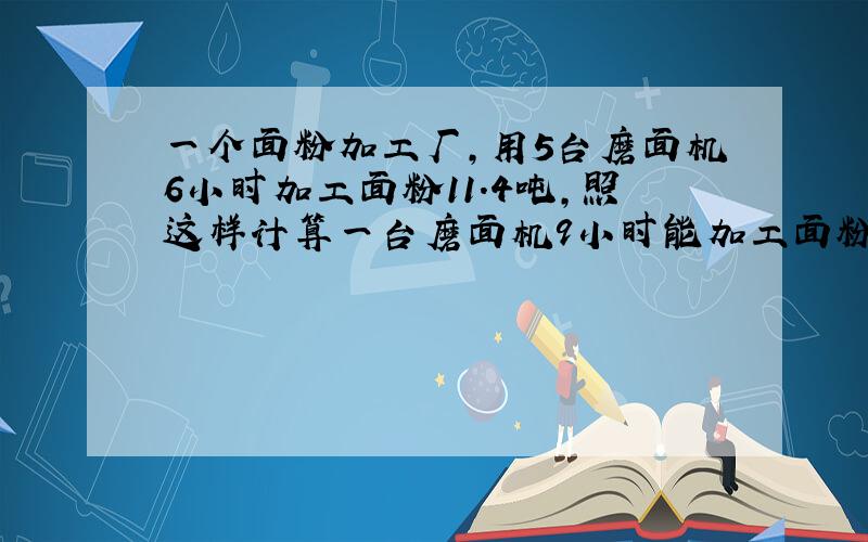 一个面粉加工厂,用5台磨面机6小时加工面粉11.4吨,照这样计算一台磨面机9小时能加工面粉多少吨?