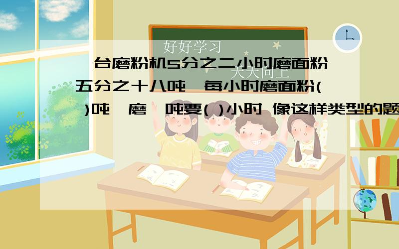 一台磨粉机5分之二小时磨面粉五分之十八吨,每小时磨面粉( )吨,磨一吨要( )小时 像这样类型的题要怎么算?