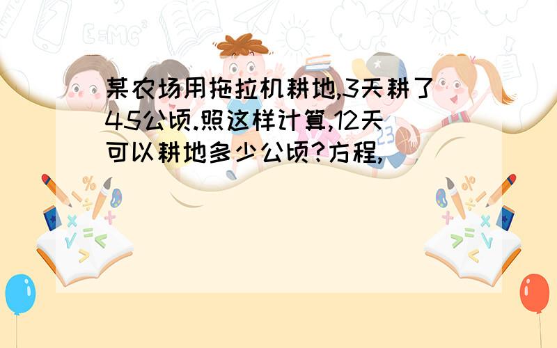 某农场用拖拉机耕地,3天耕了45公顷.照这样计算,12天可以耕地多少公顷?方程,