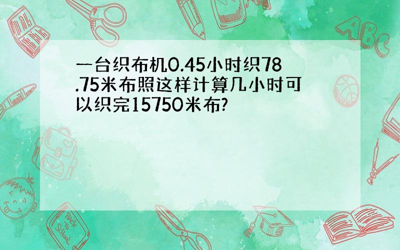 一台织布机0.45小时织78.75米布照这样计算几小时可以织完15750米布?