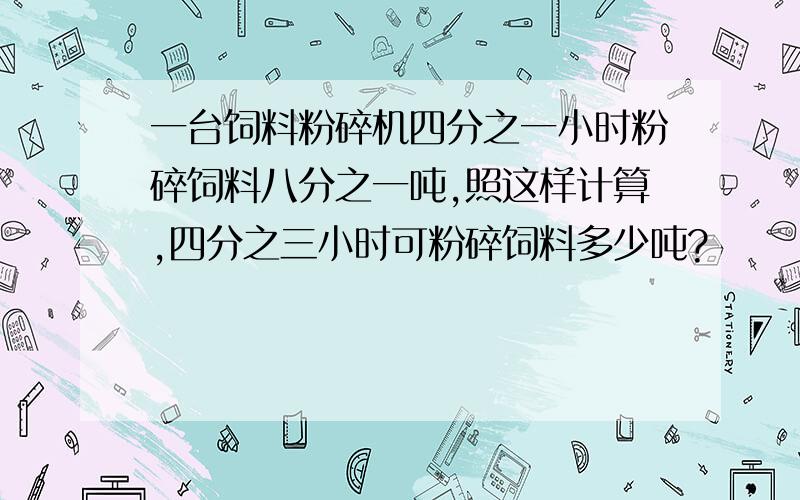 一台饲料粉碎机四分之一小时粉碎饲料八分之一吨,照这样计算,四分之三小时可粉碎饲料多少吨?