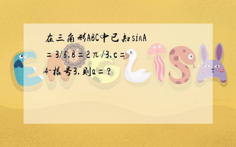 在三角形ABC中已知sinA=3/5,B=2π/3,c=4-根号3,则a=?