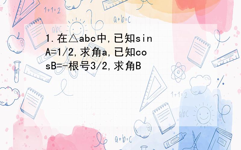 1.在△abc中,已知sinA=1/2,求角a,已知cosB=-根号3/2,求角B