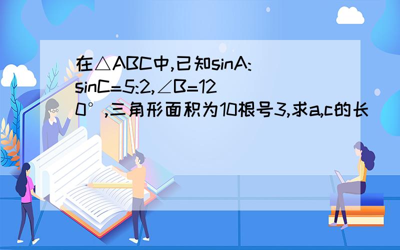 在△ABC中,已知sinA:sinC=5:2,∠B=120°,三角形面积为10根号3,求a,c的长