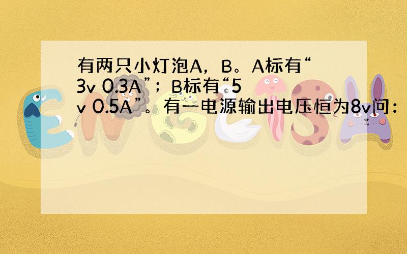 有两只小灯泡A，B。A标有“3v 0.3A”；B标有“5v 0.5A”。有一电源输出电压恒为8v问：（1）灯泡A、B阻值