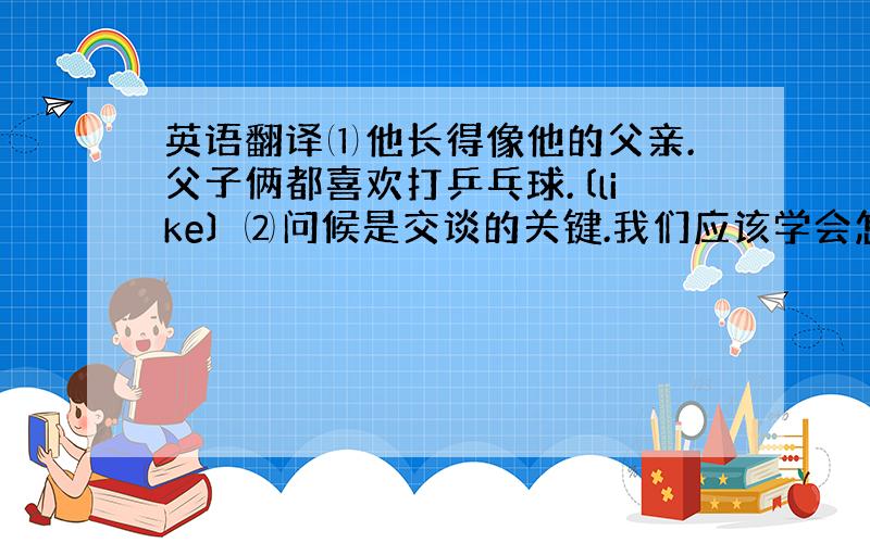 英语翻译⑴他长得像他的父亲.父子俩都喜欢打乒乓球.〔like〕 ⑵问候是交谈的关键.我们应该学会怎样问候.〔key,gr