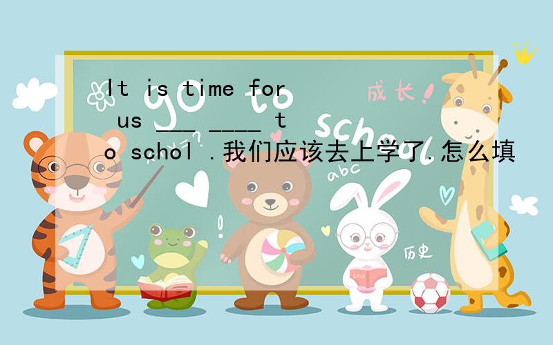 It is time for us ___ ____ to schol .我们应该去上学了.怎么填