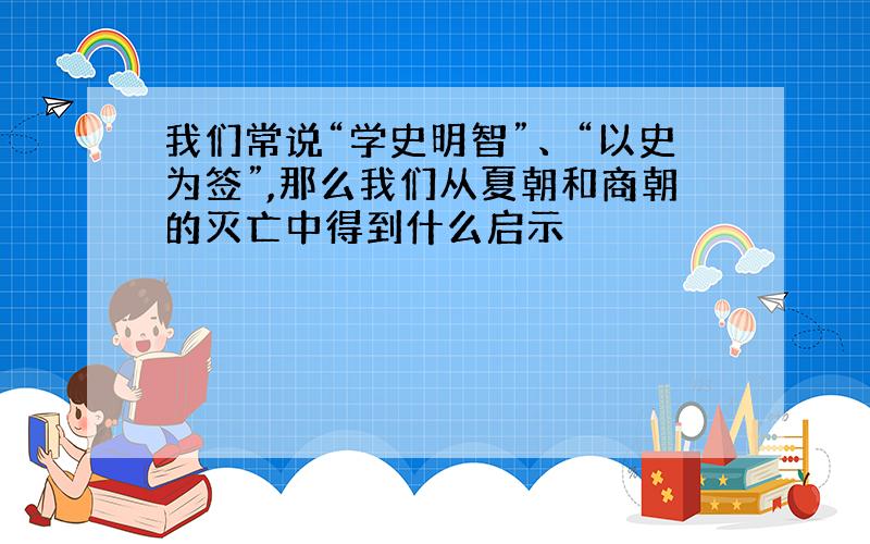 我们常说“学史明智”、“以史为签”,那么我们从夏朝和商朝的灭亡中得到什么启示