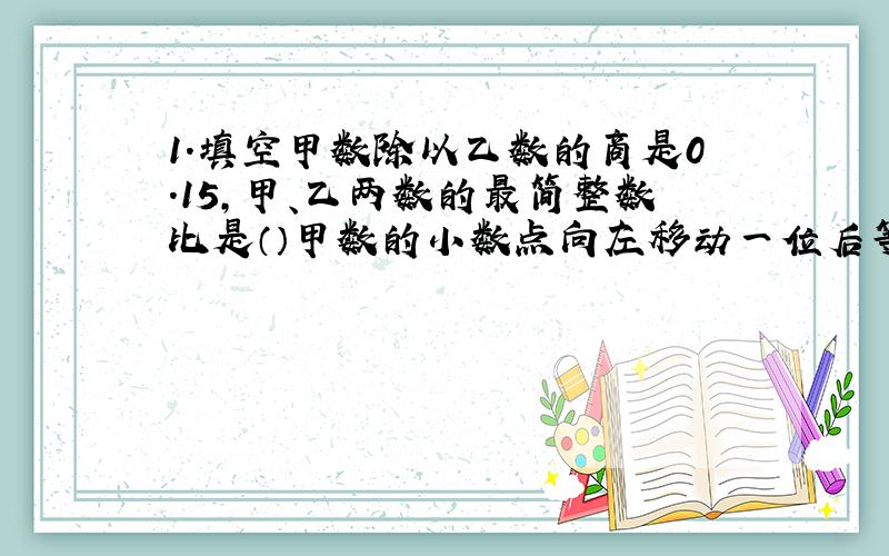 1.填空甲数除以乙数的商是0.15,甲、乙两数的最简整数比是（）甲数的小数点向左移动一位后等于乙数,甲、乙两熟的比是（）