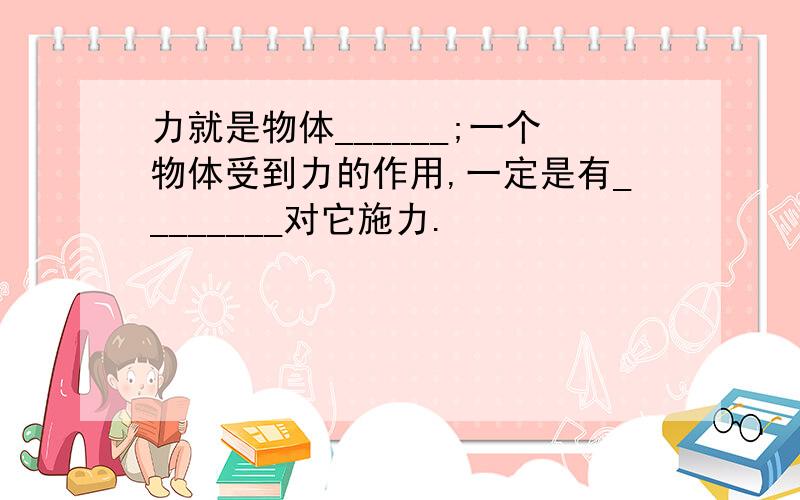 力就是物体______;一个物体受到力的作用,一定是有________对它施力.