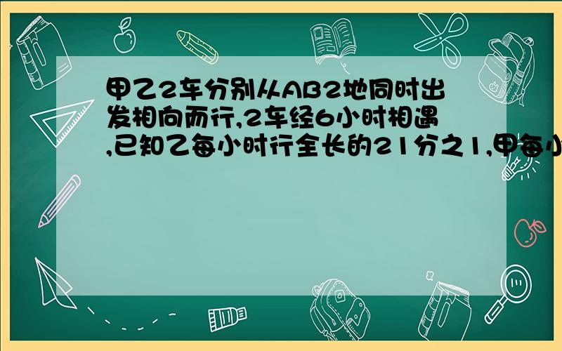 甲乙2车分别从AB2地同时出发相向而行,2车经6小时相遇,已知乙每小时行全长的21分之1,甲每小时行60千米问