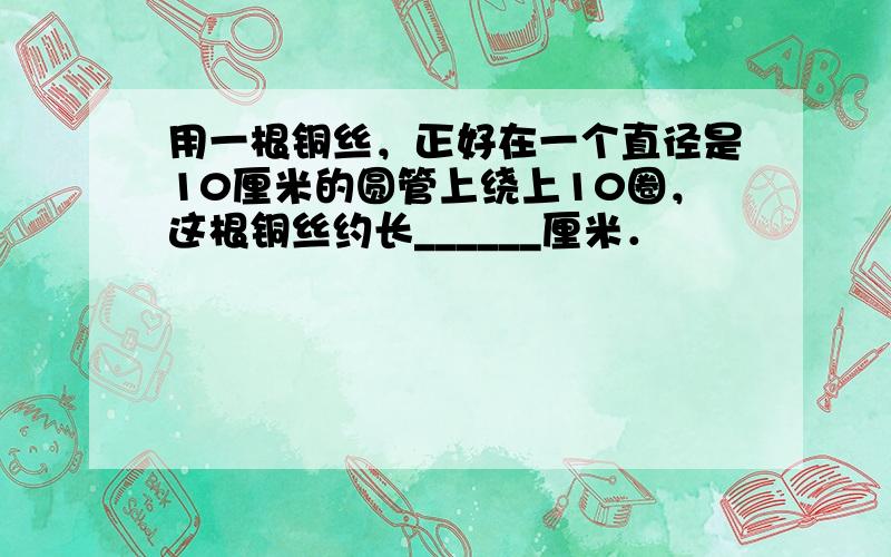 用一根铜丝，正好在一个直径是10厘米的圆管上绕上10圈，这根铜丝约长______厘米．