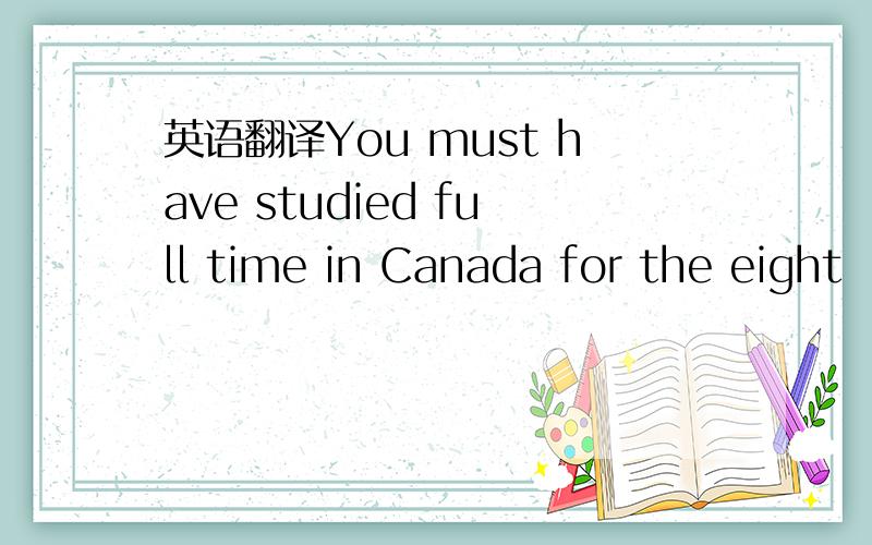 英语翻译You must have studied full time in Canada for the eight