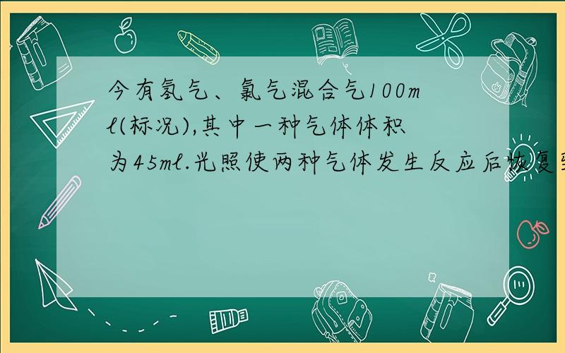 今有氢气、氯气混合气100ml(标况),其中一种气体体积为45ml.光照使两种气体发生反应后恢复到标况,气体体