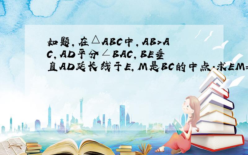 如题,在△ABC中,AB>AC,AD平分∠BAC,BE垂直AD延长线于E,M是BC的中点.求EM=二分之一(AB-AC）