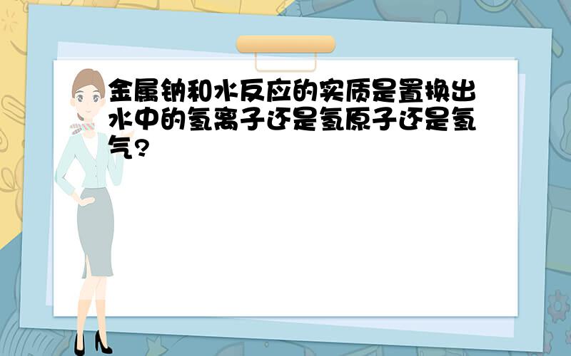 金属钠和水反应的实质是置换出水中的氢离子还是氢原子还是氢气?