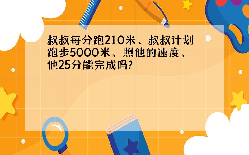 叔叔每分跑210米、叔叔计划跑步5000米、照他的速度、他25分能完成吗?