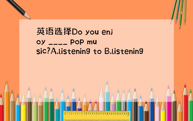 英语选择Do you enjoy ____ pop music?A.listening to B.listening