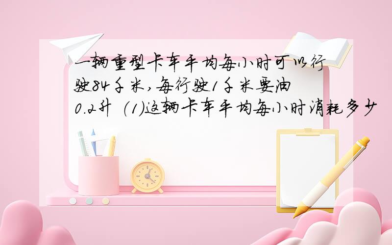 一辆重型卡车平均每小时可以行驶84千米,每行驶1千米要油0.2升 （1）这辆卡车平均每小时消耗多少