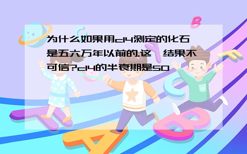 为什么如果用c14测定的化石是五六万年以前的.这一结果不可信?c14的半衰期是50