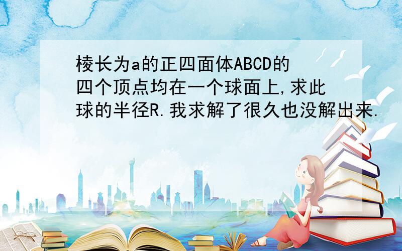 棱长为a的正四面体ABCD的四个顶点均在一个球面上,求此球的半径R.我求解了很久也没解出来.