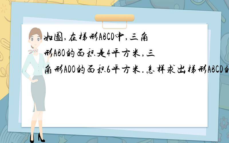 如图,在梯形ABCD中,三角形ABO的面积是4平方米,三角形ADO的面积6平方米.怎样求出梯形ABCD的面积呢?