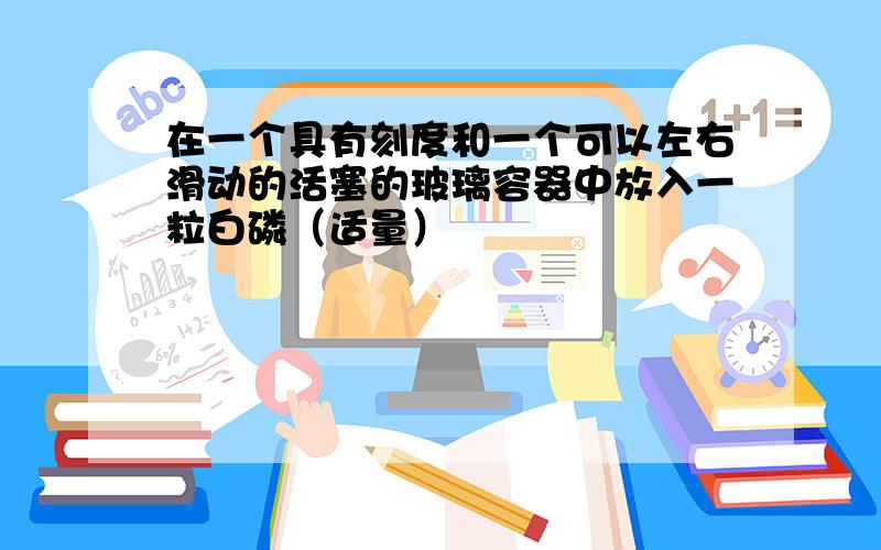 在一个具有刻度和一个可以左右滑动的活塞的玻璃容器中放入一粒白磷（适量）