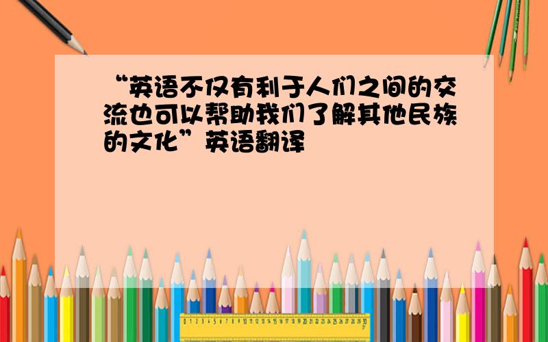 “英语不仅有利于人们之间的交流也可以帮助我们了解其他民族的文化”英语翻译