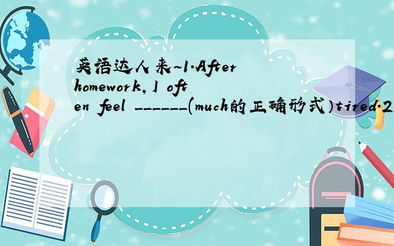 英语达人来~1.After homework,I often feel ______(much的正确形式）tired.2