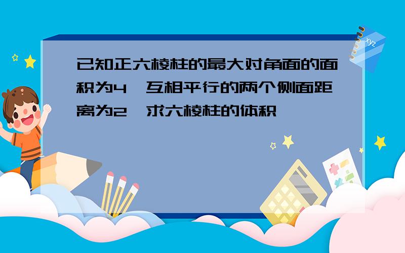 已知正六棱柱的最大对角面的面积为4,互相平行的两个侧面距离为2,求六棱柱的体积