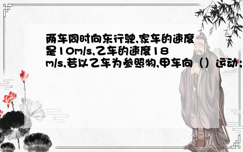 两车同时向东行驶,家车的速度是10m/s,乙车的速度18m/s,若以乙车为参照物,甲车向（）运动；若乙甲车为参照物,则乙