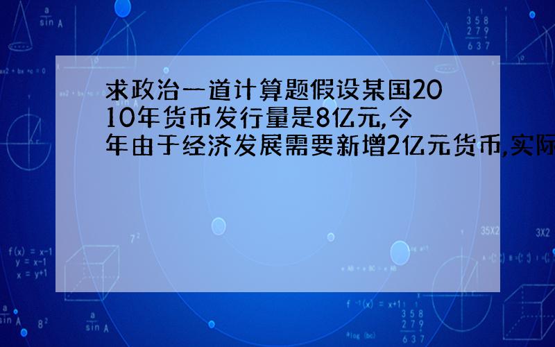 求政治一道计算题假设某国2010年货币发行量是8亿元,今年由于经济发展需要新增2亿元货币,实际增发4亿元货币.则今年1元