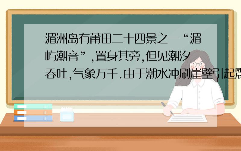 湄洲岛有莆田二十四景之一“湄屿潮音”,置身其旁,但见潮汐吞吐,气象万千.由于潮水冲刷崖壁引起震动从而产生奇妙的声响：慢咽