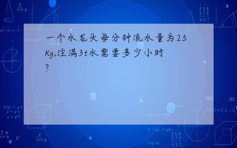 一个水龙头每分钟流水量为25Kg,注满3t水需要多少小时?