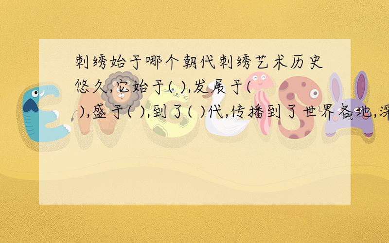 刺绣始于哪个朝代刺绣艺术历史悠久,它始于( ),发展于( ),盛于( ),到了( )代,传播到了世界各地,深受世界人民的