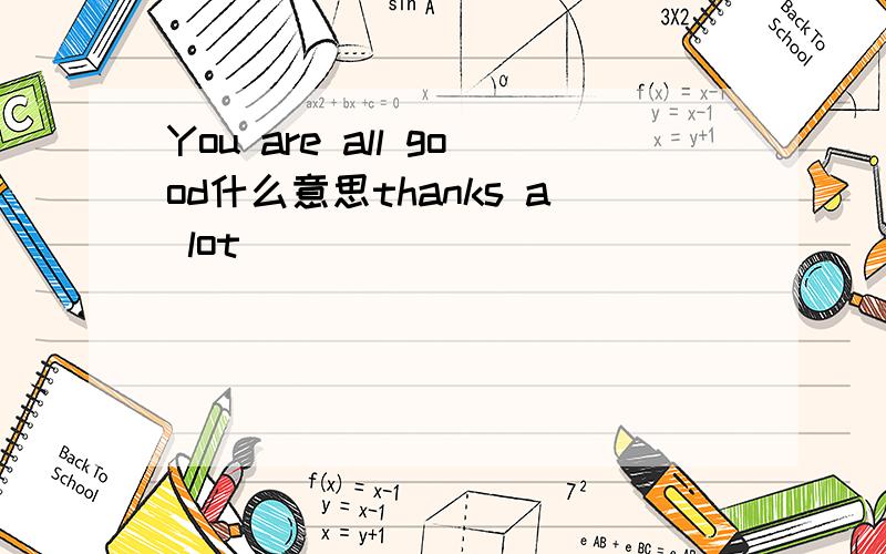 You are all good什么意思thanks a lot