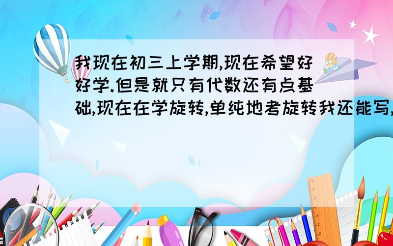 我现在初三上学期,现在希望好好学.但是就只有代数还有点基础,现在在学旋转,单纯地考旋转我还能写,但是一结合什么全等三角形