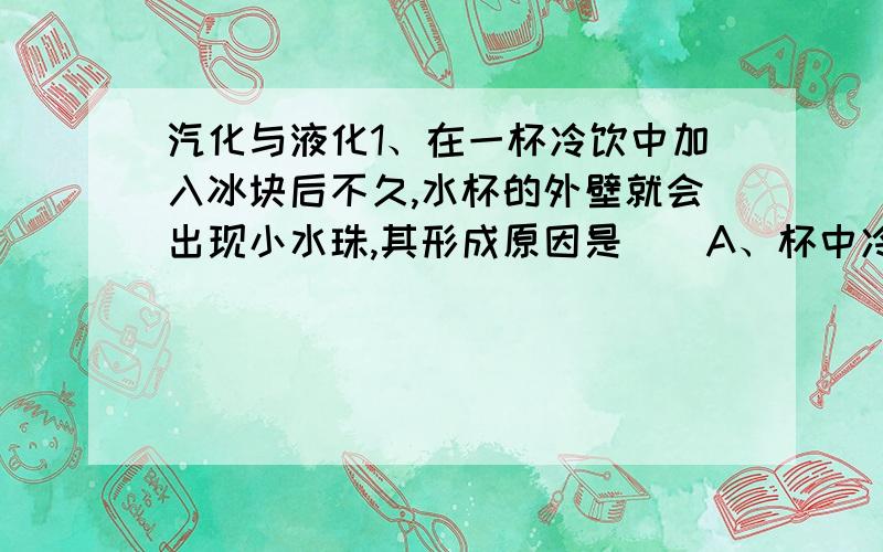 汽化与液化1、在一杯冷饮中加入冰块后不久,水杯的外壁就会出现小水珠,其形成原因是（）A、杯中冷饮水渗出来了B、杯中冰块融