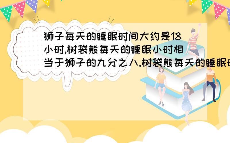 狮子每天的睡眠时间大约是18小时,树袋熊每天的睡眠小时相当于狮子的九分之八.树袋熊每天的睡眠时间大约是