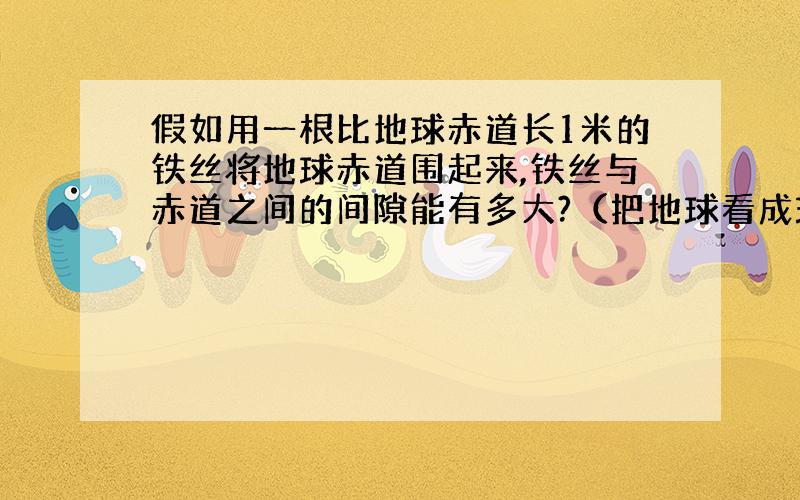 假如用一根比地球赤道长1米的铁丝将地球赤道围起来,铁丝与赤道之间的间隙能有多大?（把地球看成球形）