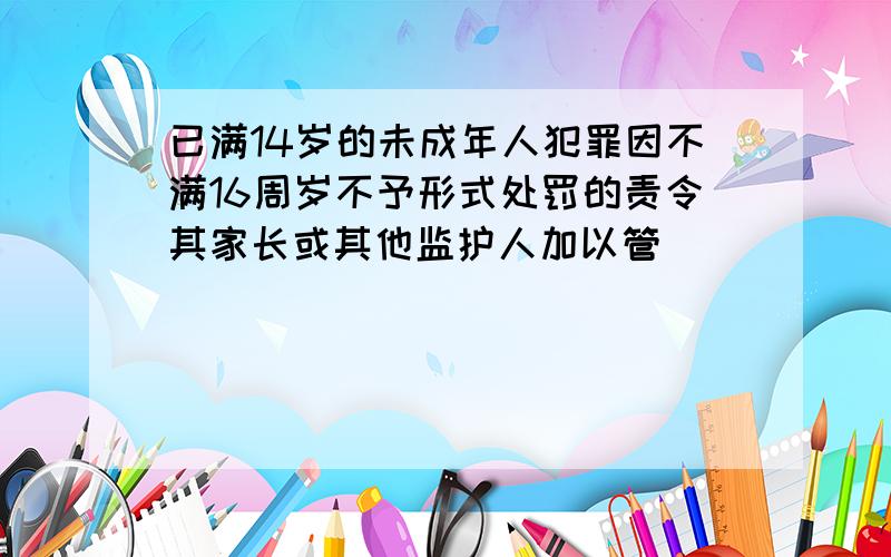 已满14岁的未成年人犯罪因不满16周岁不予形式处罚的责令其家长或其他监护人加以管